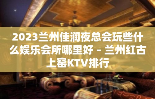 2023兰州佳润夜总会玩些什么娱乐会所哪里好 – 兰州红古上窑KTV排行