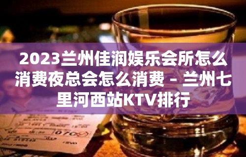 2023兰州佳润娱乐会所怎么消费夜总会怎么消费 – 兰州七里河西站KTV排行