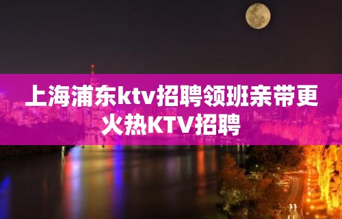 上海浦东ktv招聘领班亲带更火热KTV招聘