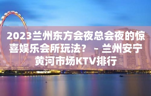 2023兰州东方会夜总会夜的惊喜娱乐会所玩法？ – 兰州安宁黄河市场KTV排行