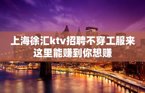 上海徐汇ktv招聘不穿工服来这里能赚到你想赚