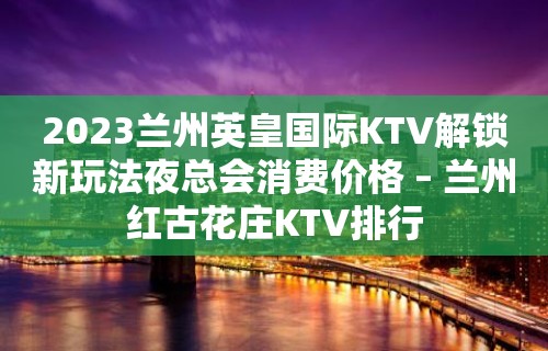 2023兰州英皇国际KTV解锁新玩法夜总会消费价格 – 兰州红古花庄KTV排行