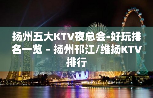 扬州五大KTV夜总会-好玩排名一览 – 扬州邗江/维扬KTV排行