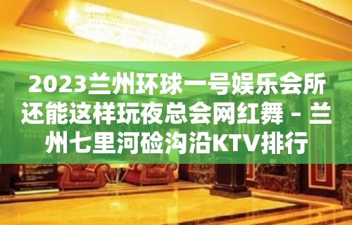 2023兰州环球一号娱乐会所还能这样玩夜总会网红舞 – 兰州七里河硷沟沿KTV排行