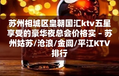 苏州相城区皇朝国汇ktv五星享受的豪华夜总会价格实 – 苏州姑苏/沧浪/金阊/平江KTV排行