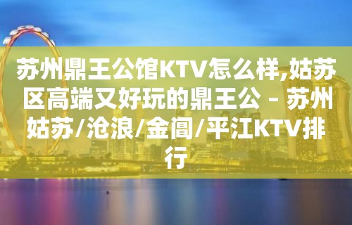 苏州鼎王公馆KTV怎么样,姑苏区高端又好玩的鼎王公 – 苏州姑苏/沧浪/金阊/平江KTV排行