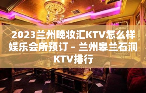 2023兰州晚妆汇KTV怎么样娱乐会所预订 – 兰州皋兰石洞KTV排行