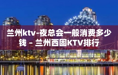 兰州ktv-夜总会一般消费多少钱 – 兰州西固KTV排行