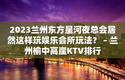 2023兰州东方星河夜总会居然这样玩娱乐会所玩法？ – 兰州榆中高崖KTV排行