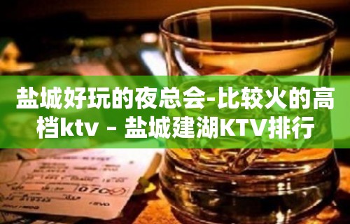 盐城好玩的夜总会-比较火的高档ktv – 盐城建湖KTV排行