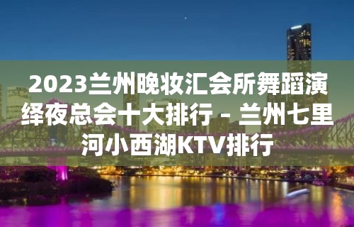 2023兰州晚妆汇会所舞蹈演绎夜总会十大排行 – 兰州七里河小西湖KTV排行