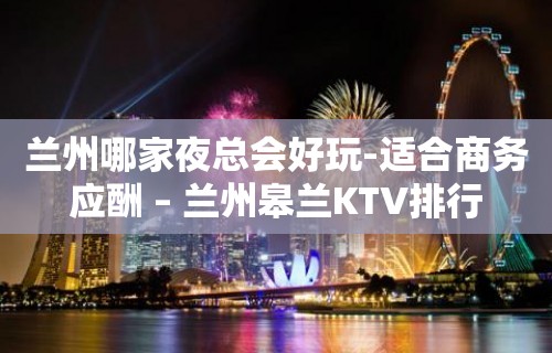 兰州哪家夜总会好玩-适合商务应酬 – 兰州皋兰KTV排行