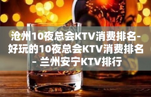 沧州10夜总会KTV消费排名-好玩的10夜总会KTV消费排名 – 兰州安宁KTV排行