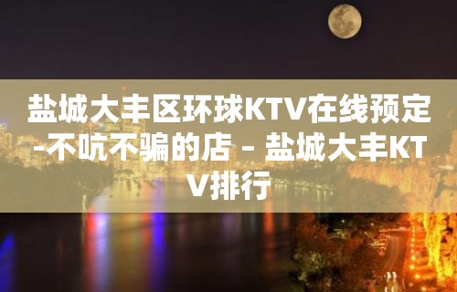 盐城大丰区环球KTV在线预定-不吭不骗的店 – 盐城大丰KTV排行