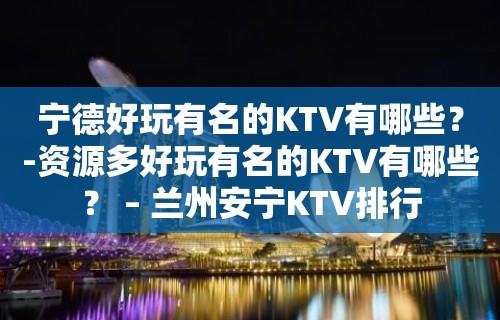 宁德好玩有名的KTV有哪些？-资源多好玩有名的KTV有哪些？ – 兰州安宁KTV排行