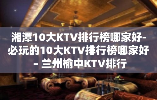 湘潭10大KTV排行榜哪家好-必玩的10大KTV排行榜哪家好 – 兰州榆中KTV排行