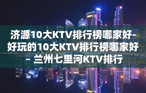 济源10大KTV排行榜哪家好-好玩的10大KTV排行榜哪家好 – 兰州七里河KTV排行