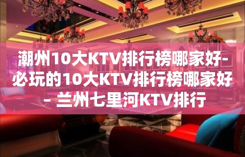 潮州10大KTV排行榜哪家好-必玩的10大KTV排行榜哪家好 – 兰州七里河KTV排行