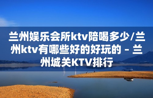 兰州娱乐会所ktv陪喝多少/兰州ktv有哪些好的好玩的 – 兰州城关KTV排行