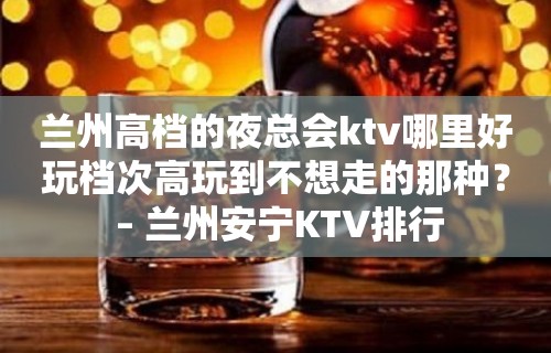 兰州高档的夜总会ktv哪里好玩档次高玩到不想走的那种？ – 兰州安宁KTV排行