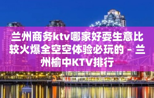 兰州商务ktv哪家好耍生意比较火爆全空空体验必玩的 – 兰州榆中KTV排行