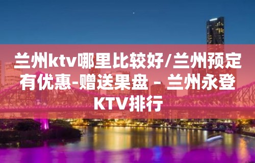 兰州ktv哪里比较好/兰州预定有优惠-赠送果盘 – 兰州永登KTV排行