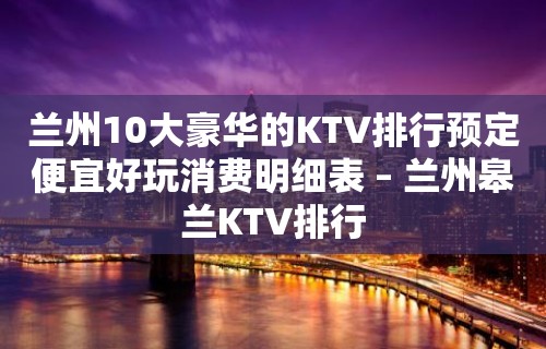 兰州10大豪华的KTV排行预定便宜好玩消费明细表 – 兰州皋兰KTV排行