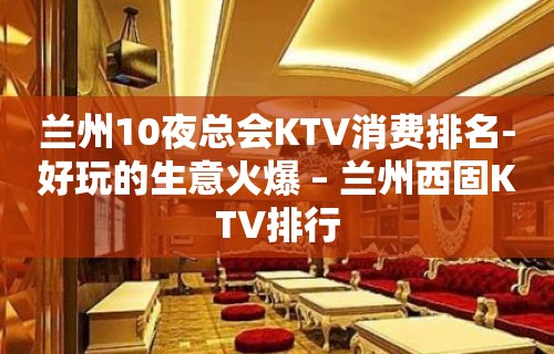 兰州10夜总会KTV消费排名-好玩的生意火爆 – 兰州西固KTV排行