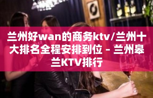 兰州好wan的商务ktv/兰州十大排名全程安排到位 – 兰州皋兰KTV排行