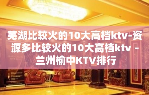 芜湖比较火的10大高档ktv-资源多比较火的10大高档ktv – 兰州榆中KTV排行