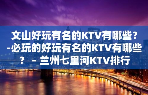 文山好玩有名的KTV有哪些？-必玩的好玩有名的KTV有哪些？ – 兰州七里河KTV排行