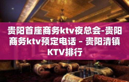 贵阳首座商务ktv夜总会-贵阳商务ktv预定电话 – 贵阳清镇KTV排行