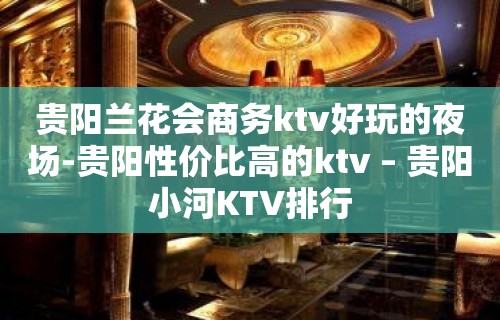 贵阳兰花会商务ktv好玩的夜场-贵阳性价比高的ktv – 贵阳小河KTV排行