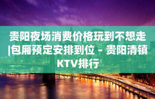 贵阳夜场消费价格玩到不想走|包厢预定安排到位 – 贵阳清镇KTV排行