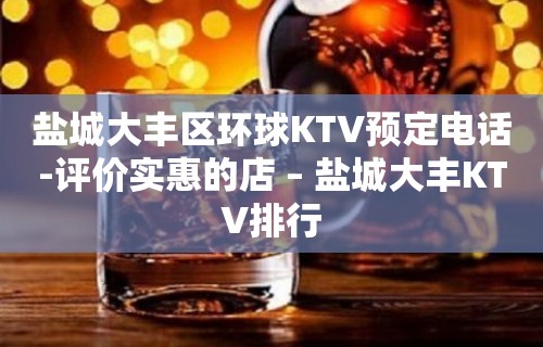 盐城大丰区环球KTV预定电话-评价实惠的店 – 盐城大丰KTV排行