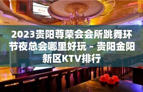 2023贵阳尊荣会会所跳舞环节夜总会哪里好玩 – 贵阳金阳新区KTV排行