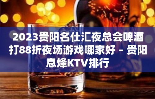 2023贵阳名仕汇夜总会啤酒打88折夜场游戏哪家好 – 贵阳息烽KTV排行