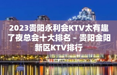 2023贵阳永利会KTV太有趣了夜总会十大排名 – 贵阳金阳新区KTV排行