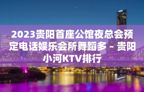 2023贵阳首座公馆夜总会预定电话娱乐会所舞蹈多 – 贵阳小河KTV排行