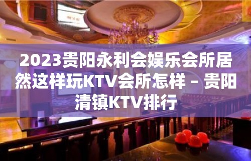 2023贵阳永利会娱乐会所居然这样玩KTV会所怎样 – 贵阳清镇KTV排行