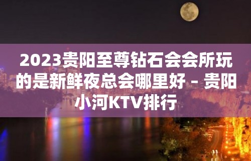 2023贵阳至尊钻石会会所玩的是新鲜夜总会哪里好 – 贵阳小河KTV排行