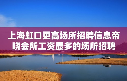 上海虹口更高场所招聘信息帝晓会所工资最多的场所招聘