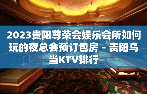 2023贵阳尊荣会娱乐会所如何玩的夜总会预订包房 – 贵阳乌当KTV排行