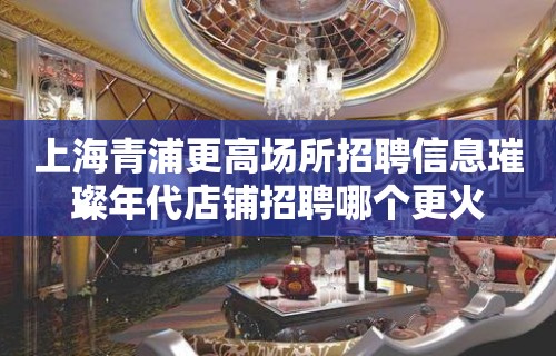 上海青浦更高场所招聘信息璀璨年代店铺招聘哪个更火