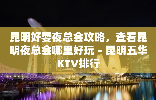 昆明好耍夜总会攻略，查看昆明夜总会哪里好玩 – 昆明五华KTV排行