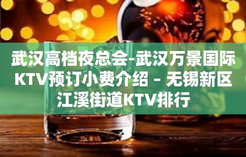 武汉高档夜总会-武汉万景国际KTV预订小费介绍 – 无锡新区江溪街道KTV排行