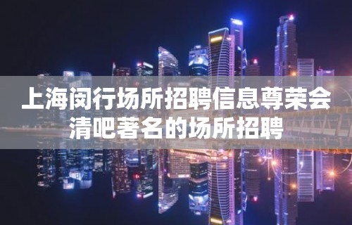 上海闵行场所招聘信息尊荣会清吧著名的场所招聘