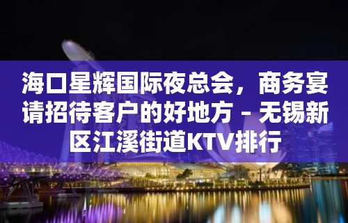 海口星辉国际夜总会，商务宴请招待客户的好地方 – 无锡新区江溪街道KTV排行