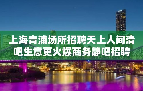 上海青浦场所招聘天上人间清吧生意更火爆商务静吧招聘