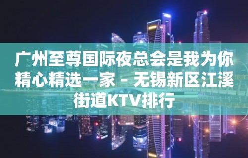 广州至尊国际夜总会是我为你精心精选一家 – 无锡新区江溪街道KTV排行